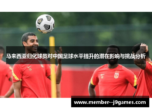 马来西亚归化球员对中国足球水平提升的潜在影响与挑战分析